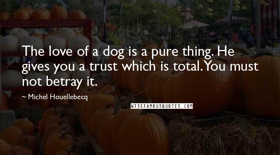 Michel Houellebecq Quotes: The love of a dog is a pure thing. He gives you a trust which is total. You must not betray it.