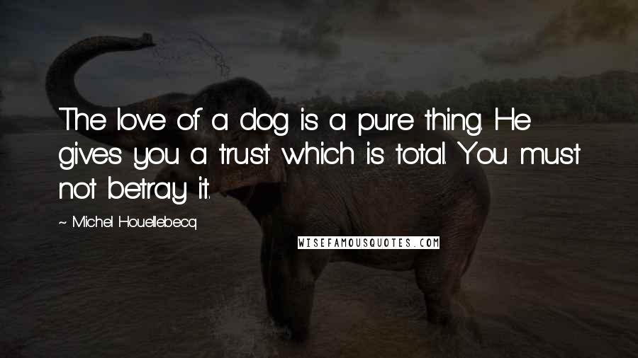 Michel Houellebecq Quotes: The love of a dog is a pure thing. He gives you a trust which is total. You must not betray it.