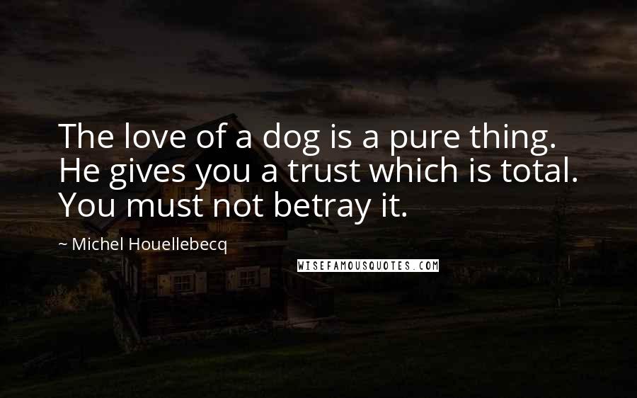 Michel Houellebecq Quotes: The love of a dog is a pure thing. He gives you a trust which is total. You must not betray it.
