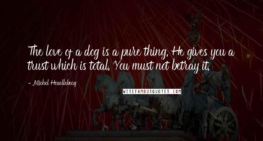 Michel Houellebecq Quotes: The love of a dog is a pure thing. He gives you a trust which is total. You must not betray it.