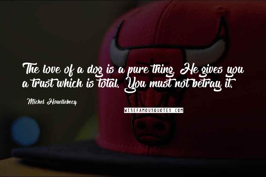 Michel Houellebecq Quotes: The love of a dog is a pure thing. He gives you a trust which is total. You must not betray it.