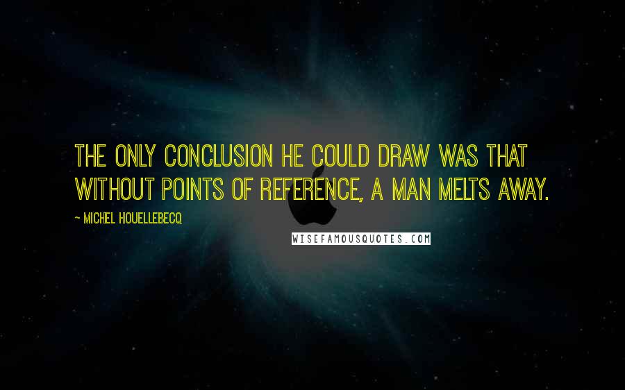 Michel Houellebecq Quotes: The only conclusion he could draw was that without points of reference, a man melts away.