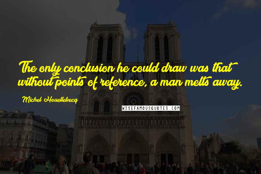 Michel Houellebecq Quotes: The only conclusion he could draw was that without points of reference, a man melts away.