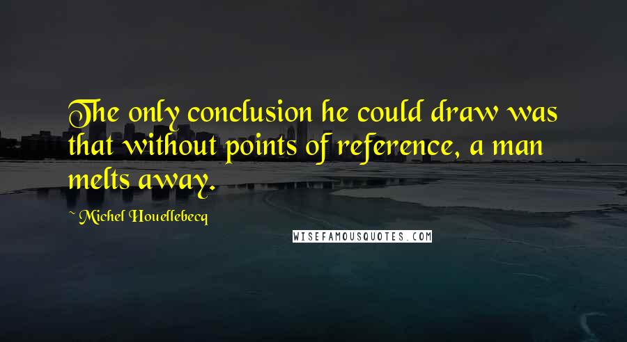 Michel Houellebecq Quotes: The only conclusion he could draw was that without points of reference, a man melts away.