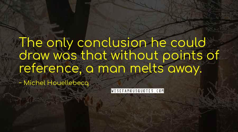 Michel Houellebecq Quotes: The only conclusion he could draw was that without points of reference, a man melts away.