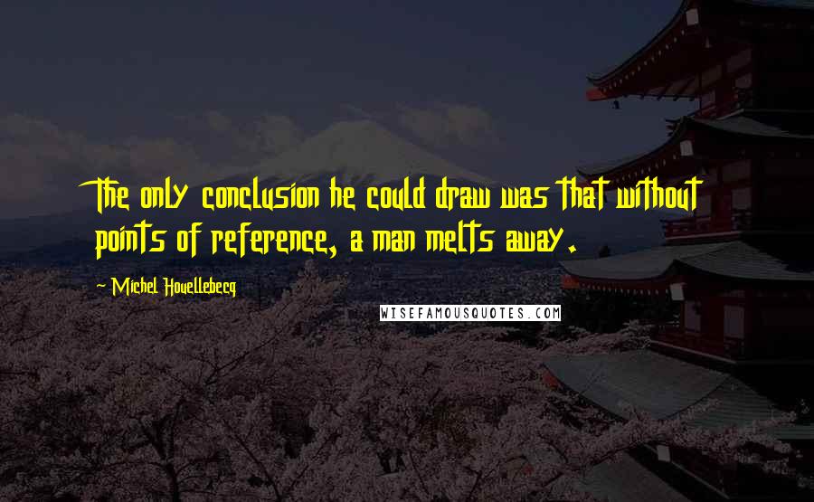 Michel Houellebecq Quotes: The only conclusion he could draw was that without points of reference, a man melts away.