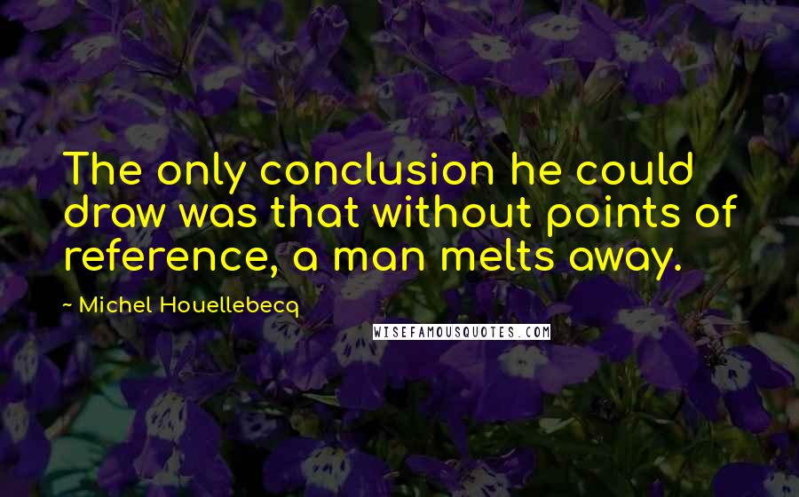 Michel Houellebecq Quotes: The only conclusion he could draw was that without points of reference, a man melts away.