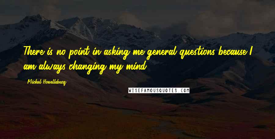 Michel Houellebecq Quotes: There is no point in asking me general questions because I am always changing my mind.