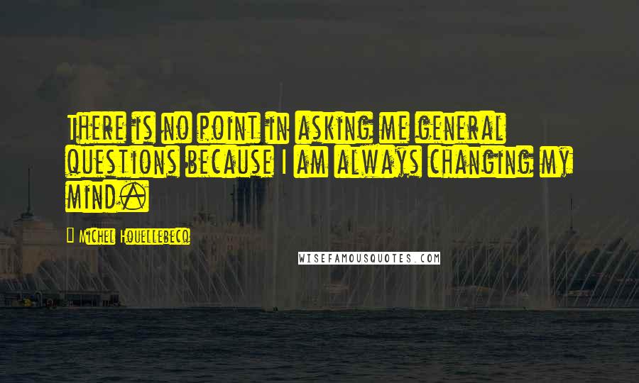 Michel Houellebecq Quotes: There is no point in asking me general questions because I am always changing my mind.