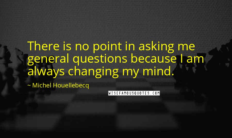 Michel Houellebecq Quotes: There is no point in asking me general questions because I am always changing my mind.