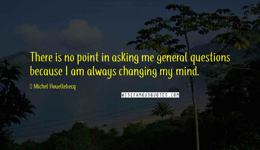 Michel Houellebecq Quotes: There is no point in asking me general questions because I am always changing my mind.