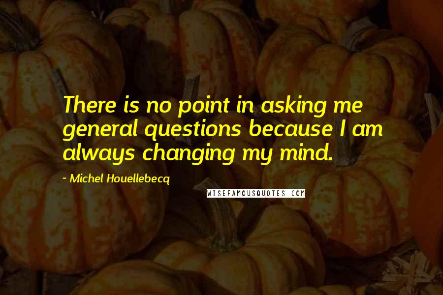 Michel Houellebecq Quotes: There is no point in asking me general questions because I am always changing my mind.