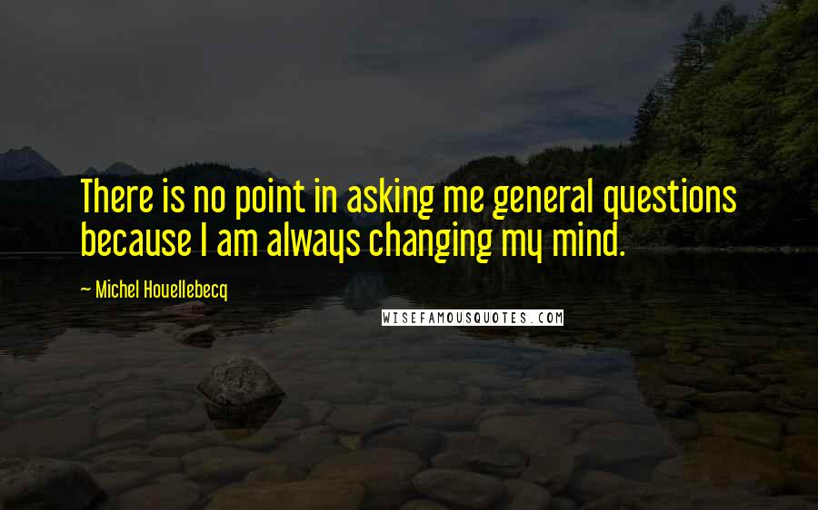 Michel Houellebecq Quotes: There is no point in asking me general questions because I am always changing my mind.