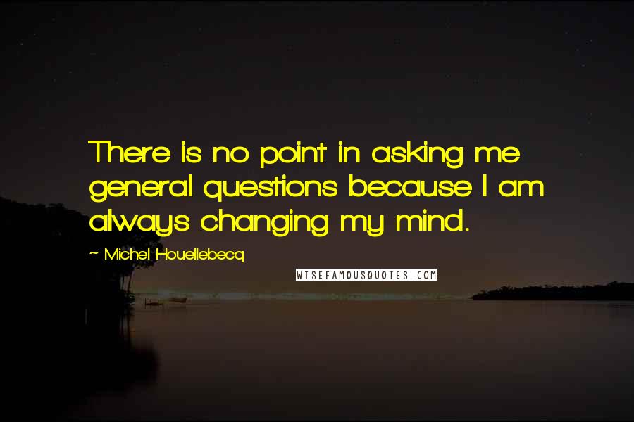 Michel Houellebecq Quotes: There is no point in asking me general questions because I am always changing my mind.