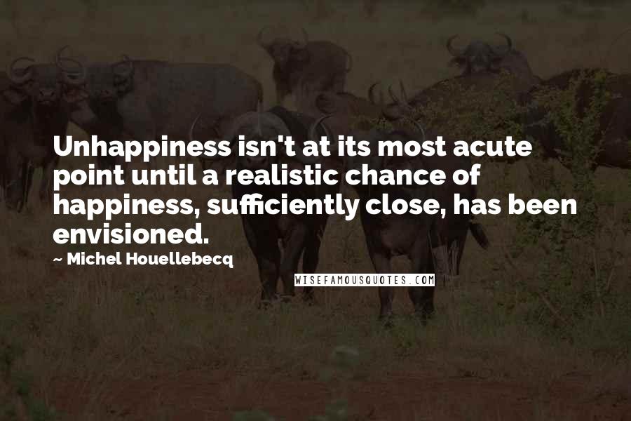 Michel Houellebecq Quotes: Unhappiness isn't at its most acute point until a realistic chance of happiness, sufficiently close, has been envisioned.