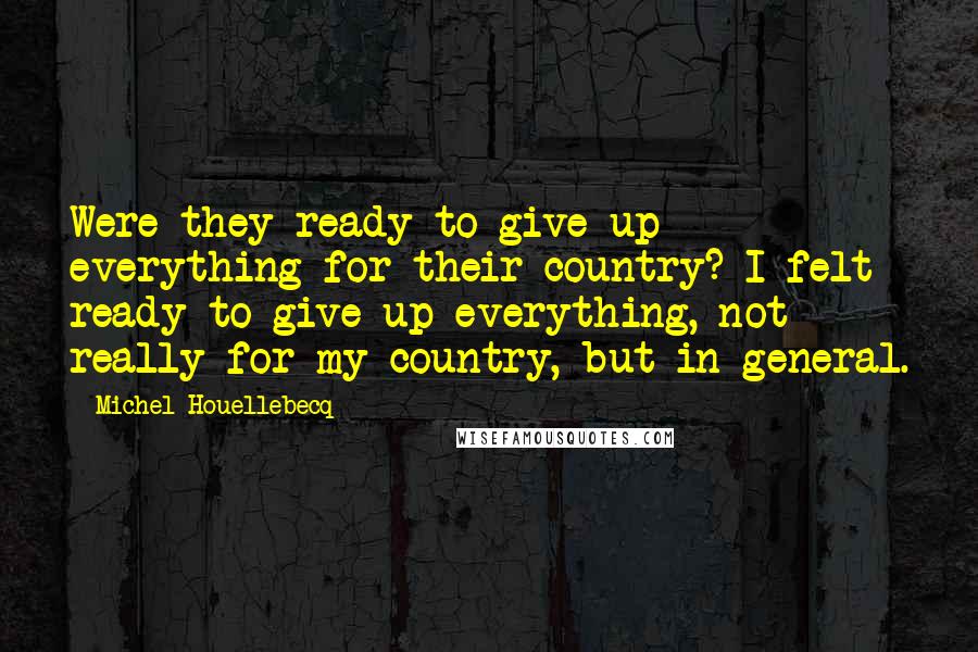 Michel Houellebecq Quotes: Were they ready to give up everything for their country? I felt ready to give up everything, not really for my country, but in general.