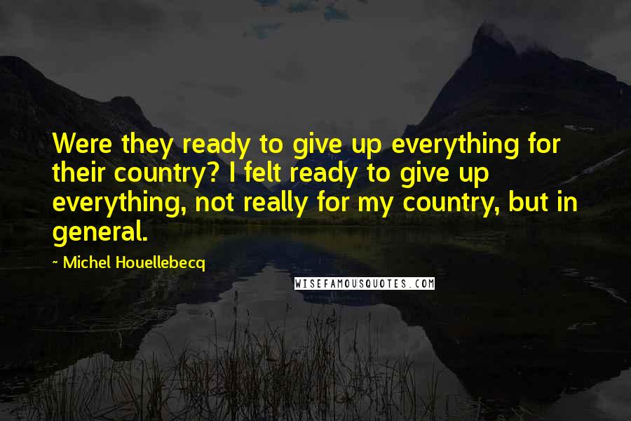 Michel Houellebecq Quotes: Were they ready to give up everything for their country? I felt ready to give up everything, not really for my country, but in general.