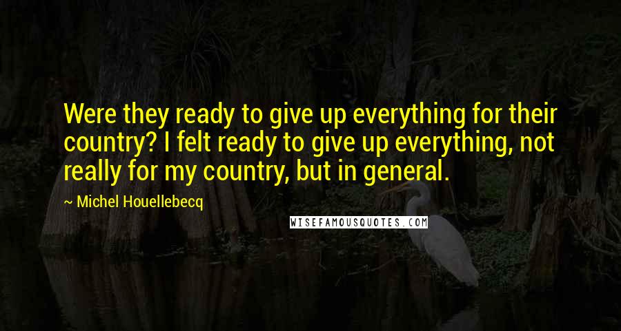 Michel Houellebecq Quotes: Were they ready to give up everything for their country? I felt ready to give up everything, not really for my country, but in general.