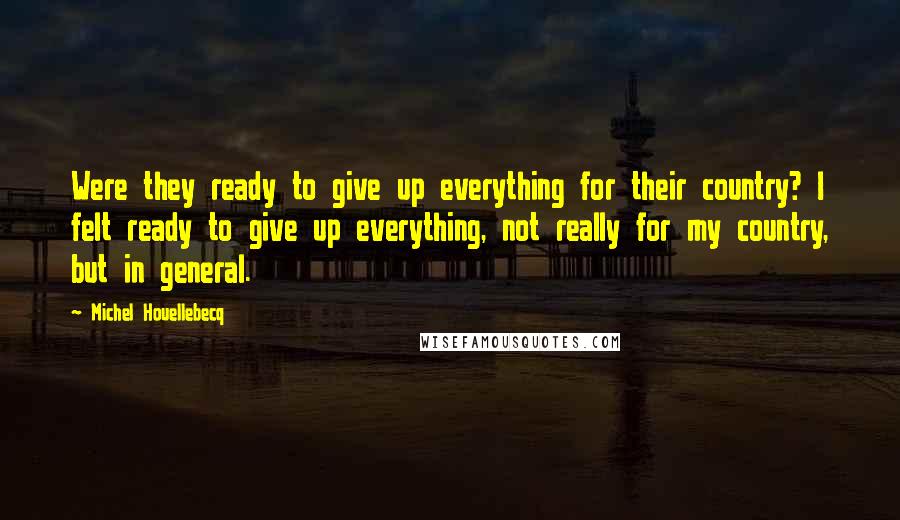 Michel Houellebecq Quotes: Were they ready to give up everything for their country? I felt ready to give up everything, not really for my country, but in general.