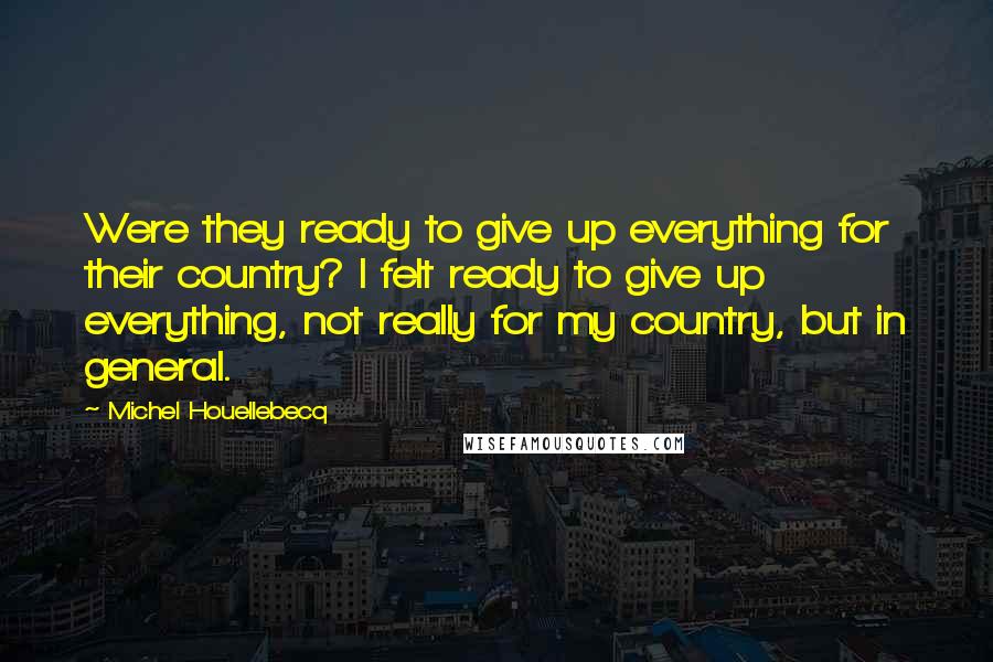 Michel Houellebecq Quotes: Were they ready to give up everything for their country? I felt ready to give up everything, not really for my country, but in general.