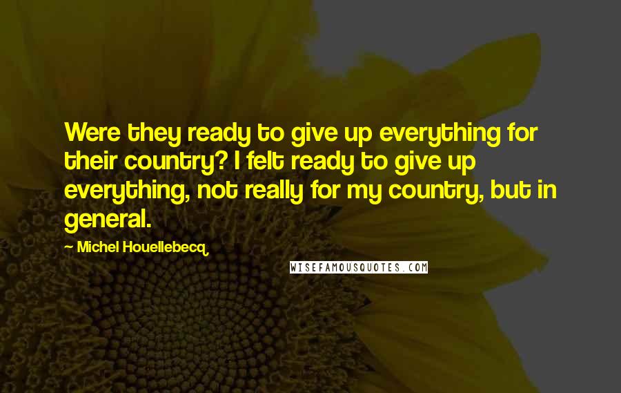 Michel Houellebecq Quotes: Were they ready to give up everything for their country? I felt ready to give up everything, not really for my country, but in general.