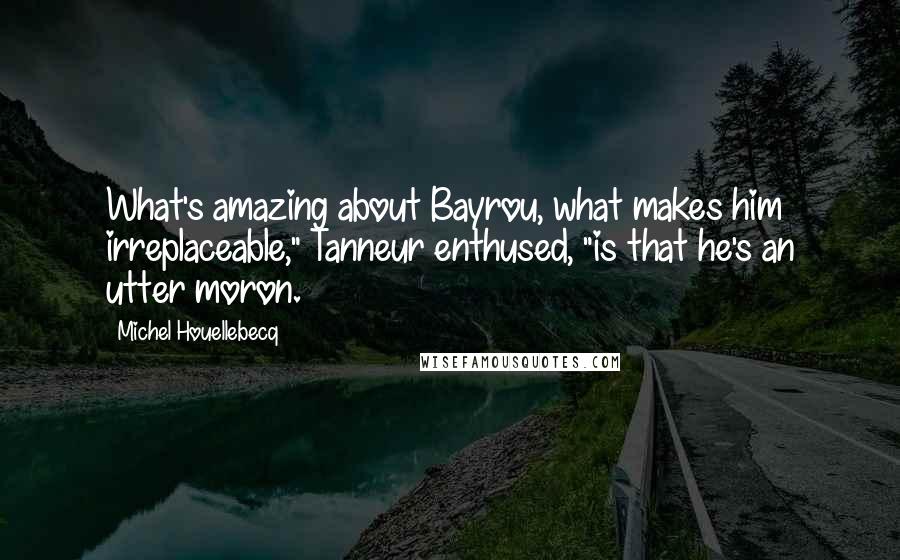 Michel Houellebecq Quotes: What's amazing about Bayrou, what makes him irreplaceable," Tanneur enthused, "is that he's an utter moron.