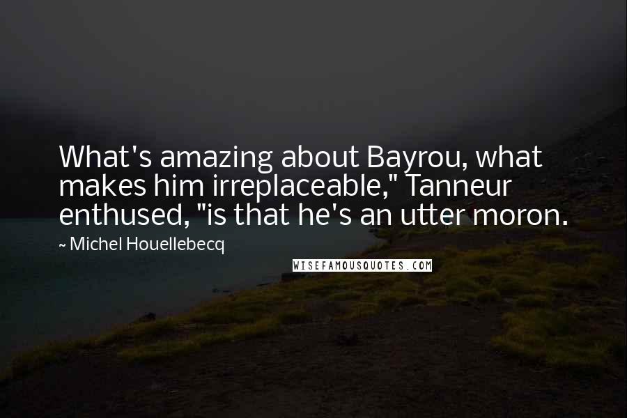 Michel Houellebecq Quotes: What's amazing about Bayrou, what makes him irreplaceable," Tanneur enthused, "is that he's an utter moron.