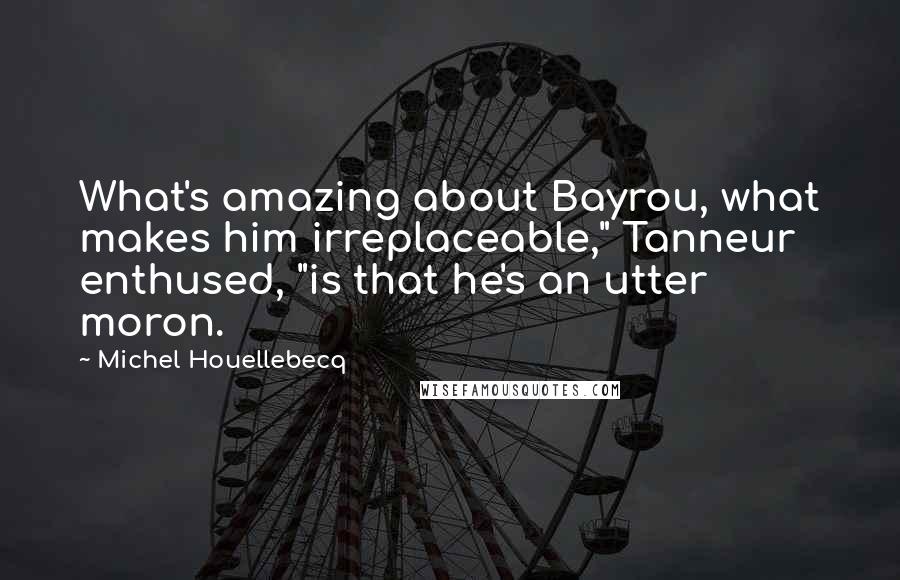 Michel Houellebecq Quotes: What's amazing about Bayrou, what makes him irreplaceable," Tanneur enthused, "is that he's an utter moron.