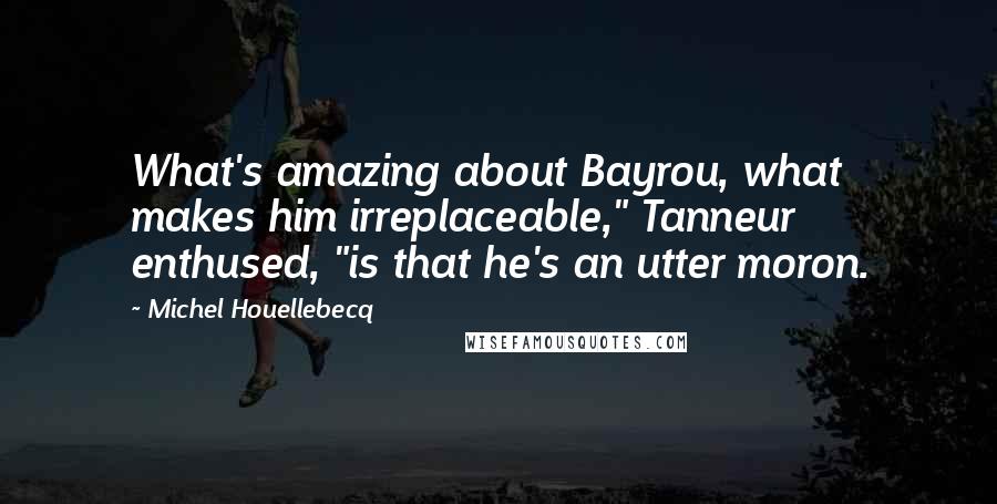 Michel Houellebecq Quotes: What's amazing about Bayrou, what makes him irreplaceable," Tanneur enthused, "is that he's an utter moron.