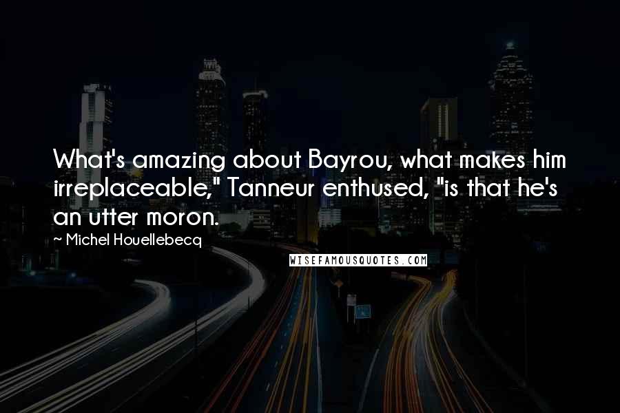 Michel Houellebecq Quotes: What's amazing about Bayrou, what makes him irreplaceable," Tanneur enthused, "is that he's an utter moron.