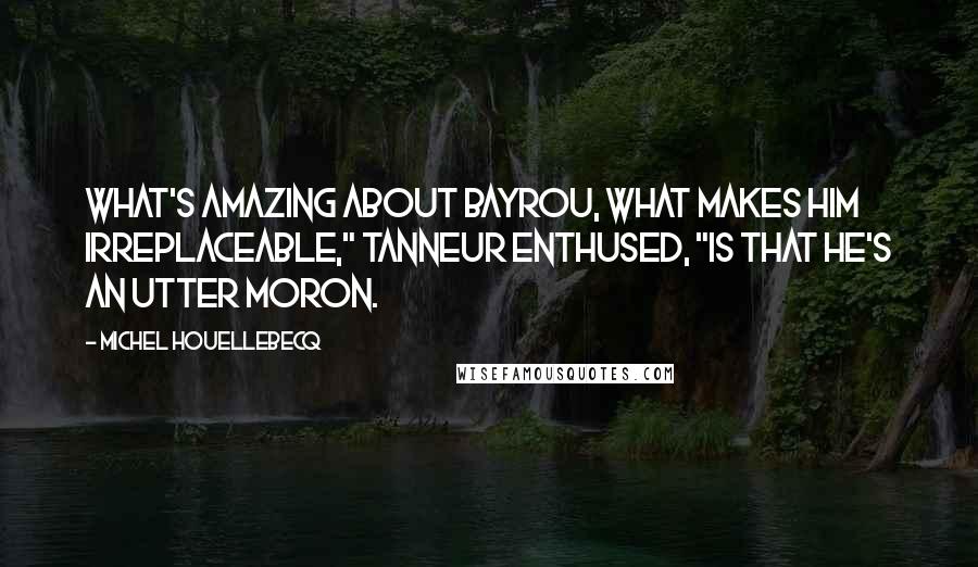 Michel Houellebecq Quotes: What's amazing about Bayrou, what makes him irreplaceable," Tanneur enthused, "is that he's an utter moron.