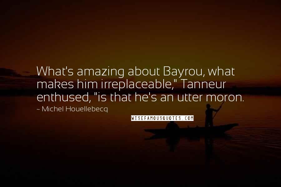 Michel Houellebecq Quotes: What's amazing about Bayrou, what makes him irreplaceable," Tanneur enthused, "is that he's an utter moron.