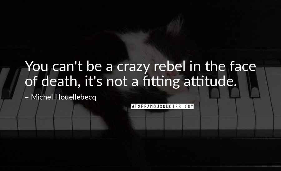 Michel Houellebecq Quotes: You can't be a crazy rebel in the face of death, it's not a fitting attitude.