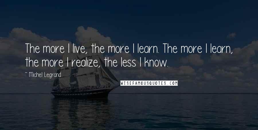Michel Legrand Quotes: The more I live, the more I learn. The more I learn, the more I realize, the less I know.