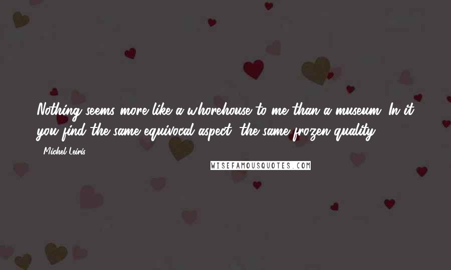 Michel Leiris Quotes: Nothing seems more like a whorehouse to me than a museum. In it you find the same equivocal aspect, the same frozen quality.