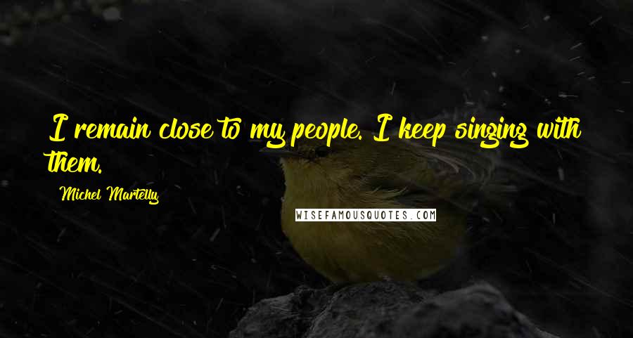 Michel Martelly Quotes: I remain close to my people. I keep singing with them.