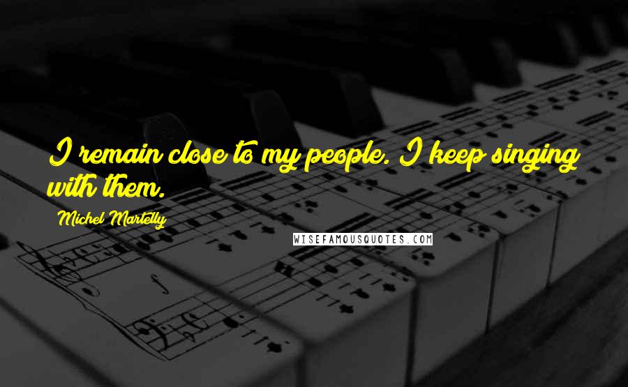 Michel Martelly Quotes: I remain close to my people. I keep singing with them.