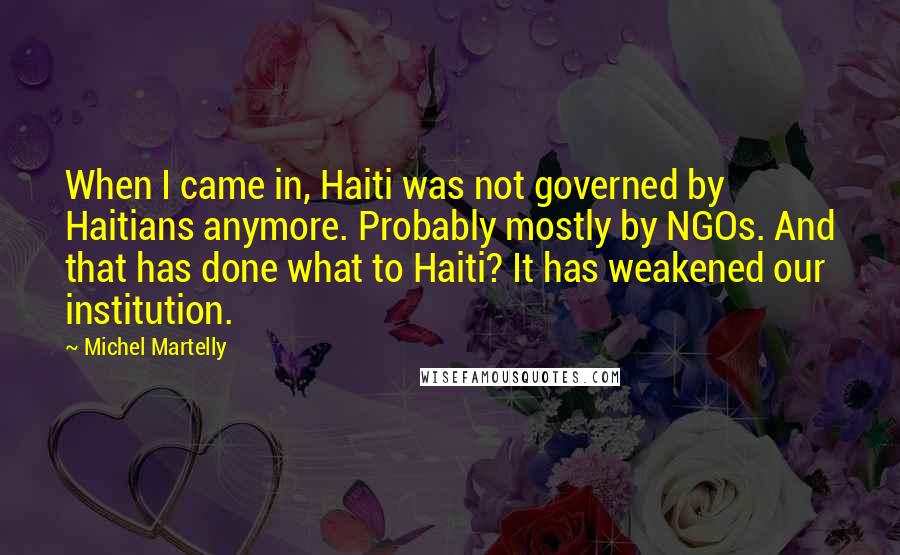 Michel Martelly Quotes: When I came in, Haiti was not governed by Haitians anymore. Probably mostly by NGOs. And that has done what to Haiti? It has weakened our institution.