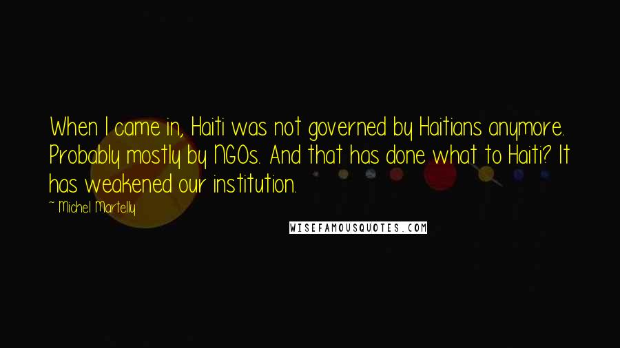 Michel Martelly Quotes: When I came in, Haiti was not governed by Haitians anymore. Probably mostly by NGOs. And that has done what to Haiti? It has weakened our institution.