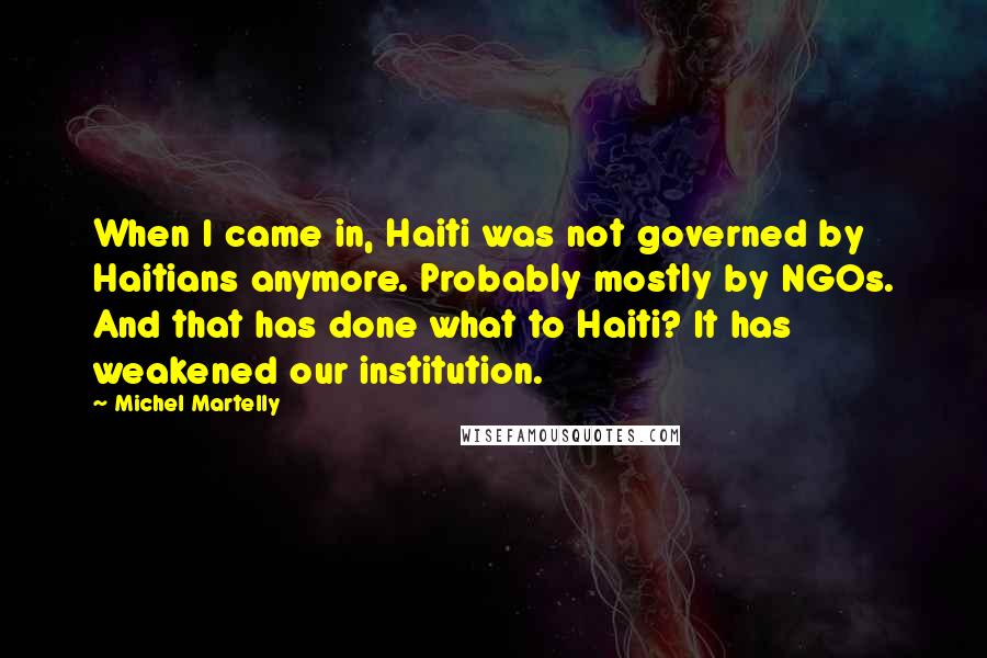 Michel Martelly Quotes: When I came in, Haiti was not governed by Haitians anymore. Probably mostly by NGOs. And that has done what to Haiti? It has weakened our institution.