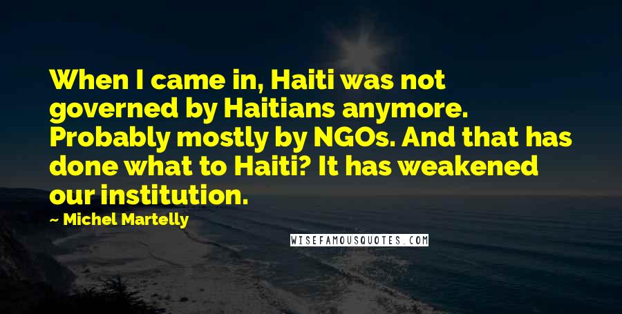 Michel Martelly Quotes: When I came in, Haiti was not governed by Haitians anymore. Probably mostly by NGOs. And that has done what to Haiti? It has weakened our institution.