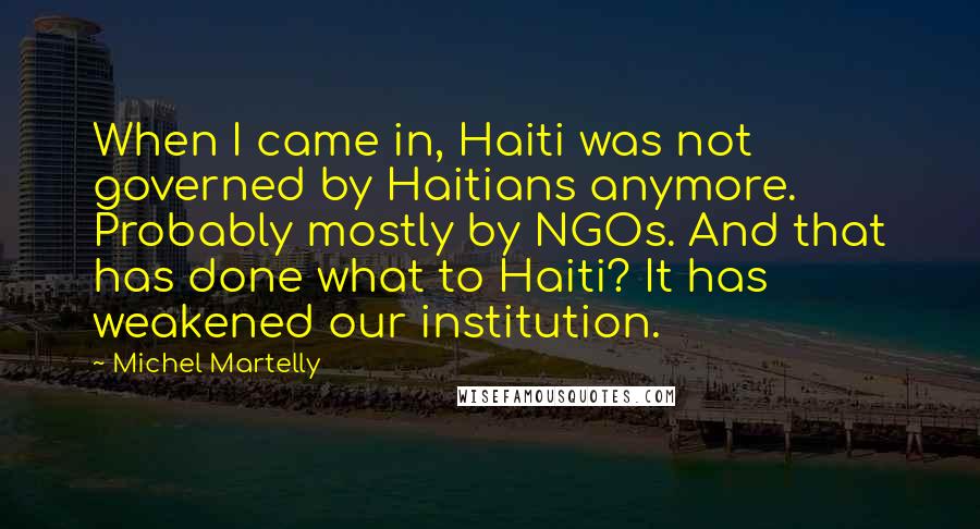 Michel Martelly Quotes: When I came in, Haiti was not governed by Haitians anymore. Probably mostly by NGOs. And that has done what to Haiti? It has weakened our institution.