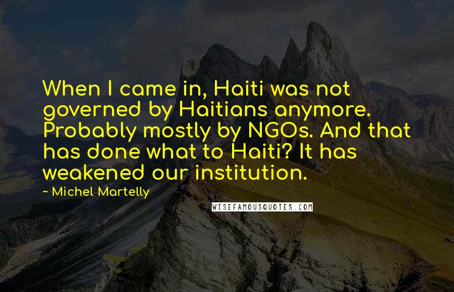 Michel Martelly Quotes: When I came in, Haiti was not governed by Haitians anymore. Probably mostly by NGOs. And that has done what to Haiti? It has weakened our institution.