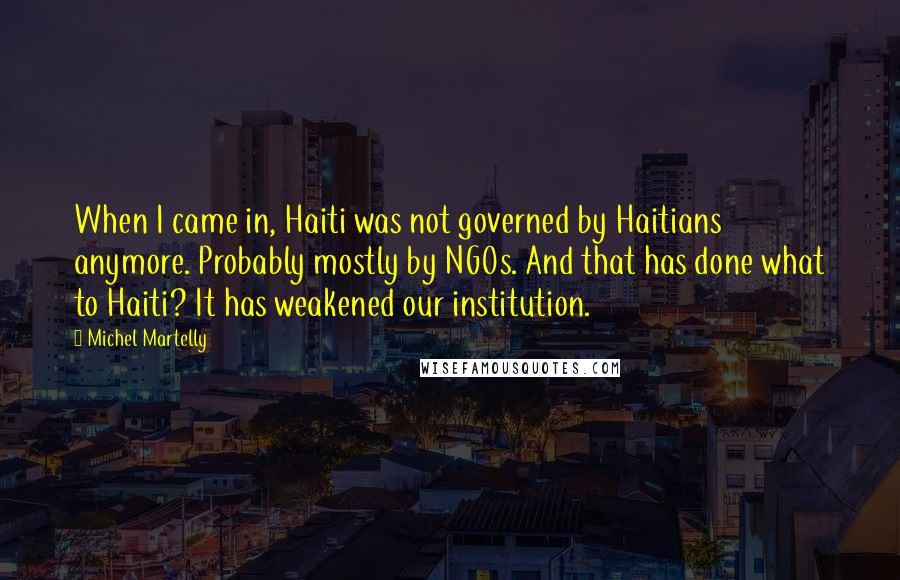 Michel Martelly Quotes: When I came in, Haiti was not governed by Haitians anymore. Probably mostly by NGOs. And that has done what to Haiti? It has weakened our institution.