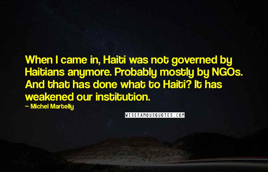 Michel Martelly Quotes: When I came in, Haiti was not governed by Haitians anymore. Probably mostly by NGOs. And that has done what to Haiti? It has weakened our institution.