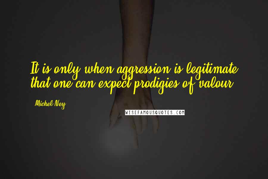 Michel Ney Quotes: It is only when aggression is legitimate that one can expect prodigies of valour.