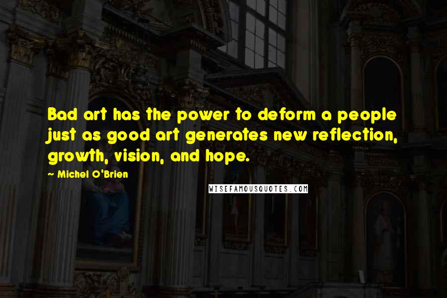 Michel O'Brien Quotes: Bad art has the power to deform a people just as good art generates new reflection, growth, vision, and hope.