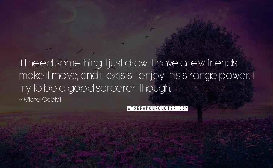 Michel Ocelot Quotes: If I need something, I just draw it, have a few friends make it move, and it exists. I enjoy this strange power. I try to be a good sorcerer, though.