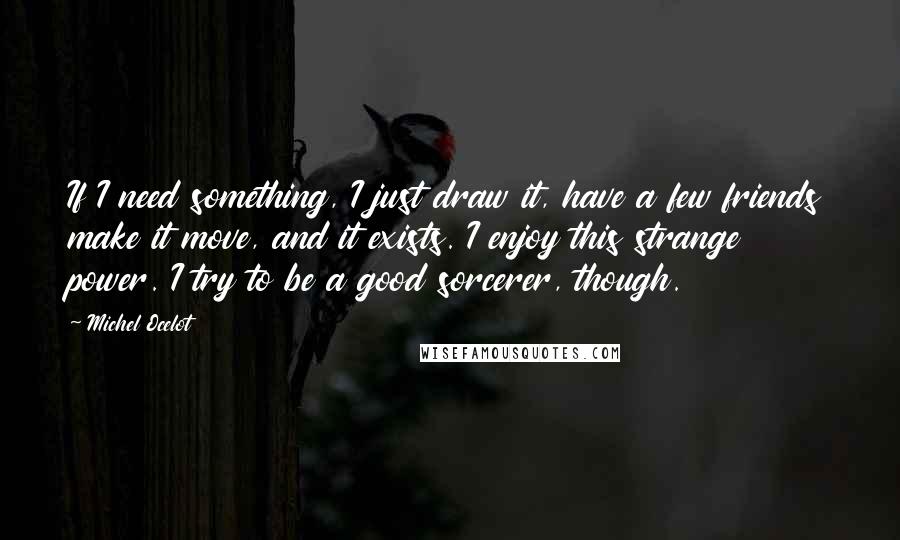 Michel Ocelot Quotes: If I need something, I just draw it, have a few friends make it move, and it exists. I enjoy this strange power. I try to be a good sorcerer, though.