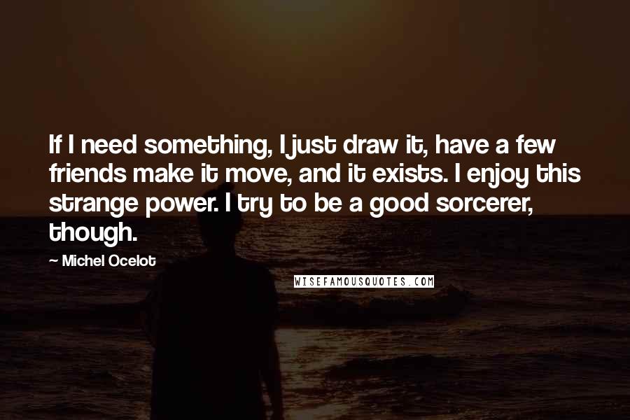 Michel Ocelot Quotes: If I need something, I just draw it, have a few friends make it move, and it exists. I enjoy this strange power. I try to be a good sorcerer, though.